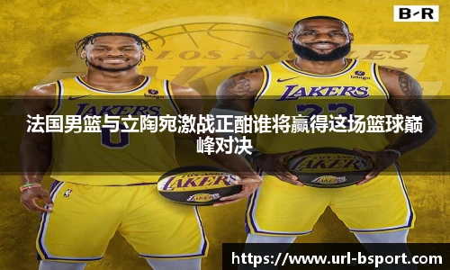 法国男篮与立陶宛激战正酣谁将赢得这场篮球巅峰对决